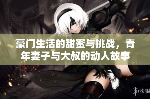 豪門生活的甜蜜與挑戰(zhàn)，青年妻子與大叔的動人故事