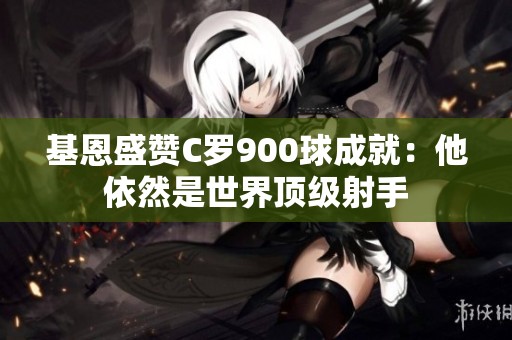 基恩盛贊C羅900球成就：他依然是世界頂級射手
