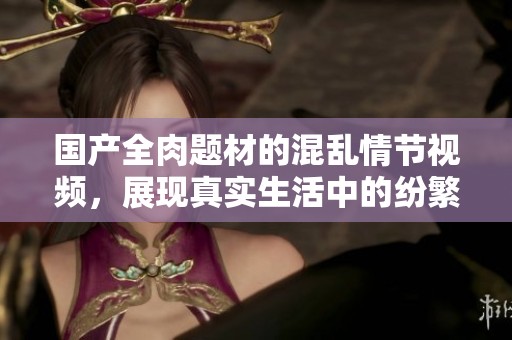 國(guó)產(chǎn)全肉題材的混亂情節(jié)視頻，展現(xiàn)真實(shí)生活中的紛繁故事