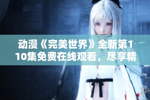 動(dòng)漫《完美世界》全新第110集免費(fèi)在線觀看，盡享精彩劇情與人物發(fā)展
