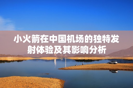 小火箭在中國機(jī)場的獨特發(fā)射體驗及其影響分析