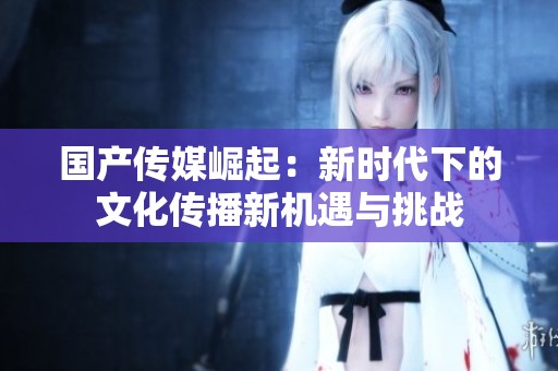國產(chǎn)傳媒崛起：新時代下的文化傳播新機遇與挑戰(zhàn)