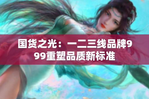 國(guó)貨之光：一二三線(xiàn)品牌999重塑品質(zhì)新標(biāo)準(zhǔn)
