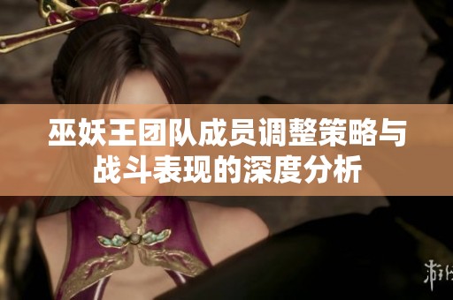巫妖王團(tuán)隊(duì)成員調(diào)整策略與戰(zhàn)斗表現(xiàn)的深度分析