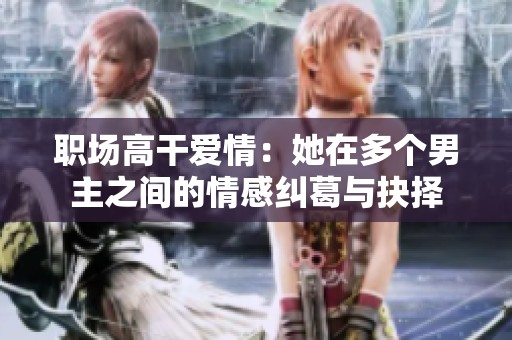 職場(chǎng)高干愛(ài)情：她在多個(gè)男主之間的情感糾葛與抉擇