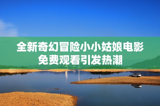全新奇幻冒險小小姑娘電影免費(fèi)觀看引發(fā)熱潮