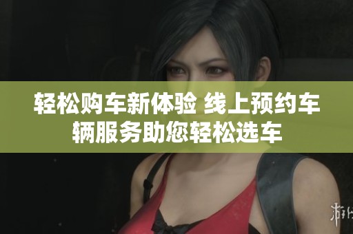 輕松購車新體驗(yàn) 線上預(yù)約車輛服務(wù)助您輕松選車