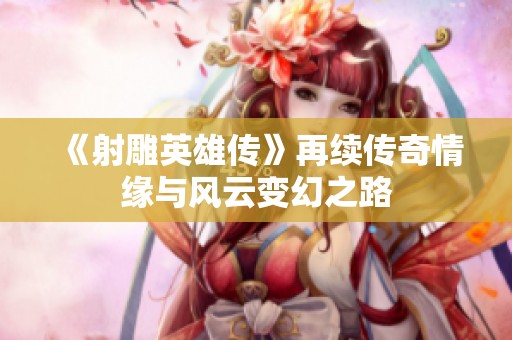 《射雕英雄傳》再續(xù)傳奇情緣與風云變幻之路