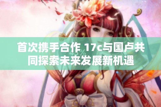 首次攜手合作 17c與國(guó)盧共同探索未來發(fā)展新機(jī)遇