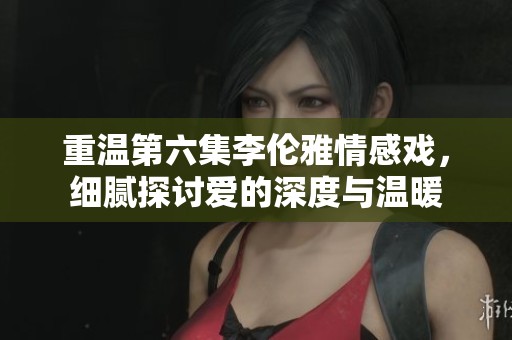 重溫第六集李倫雅情感戲，細(xì)膩探討愛(ài)的深度與溫暖