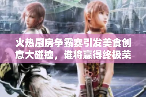 火熱廚房爭霸賽引發(fā)美食創(chuàng)意大碰撞<div id=