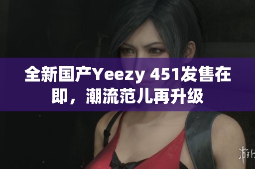 全新國(guó)產(chǎn)Yeezy 451發(fā)售在即，潮流范兒再升級(jí)