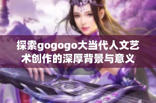 探索gogogo大當(dāng)代人文藝術(shù)創(chuàng)作的深厚背景與意義