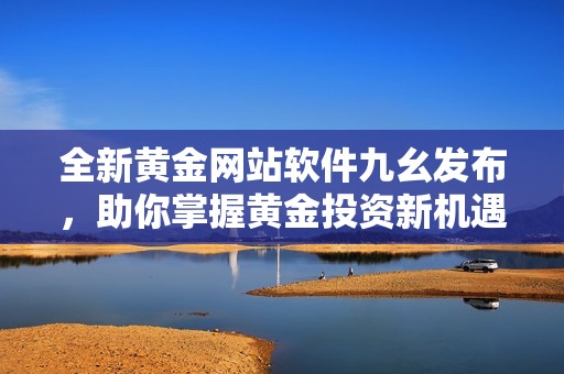 全新黃金網(wǎng)站軟件九幺發(fā)布，助你掌握黃金投資新機(jī)遇