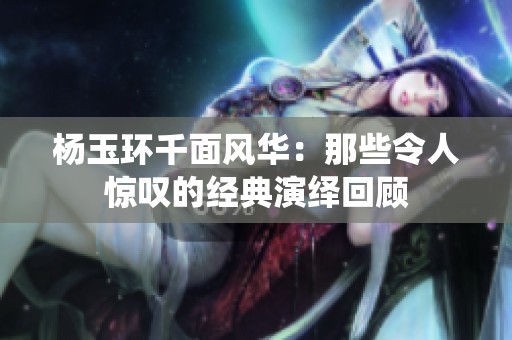 楊玉環(huán)千面風華：那些令人驚嘆的經(jīng)典演繹回顧