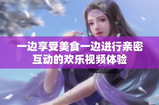 一邊享受美食一邊進(jìn)行親密互動的歡樂視頻體驗