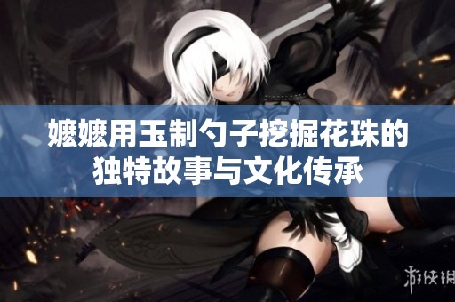 嬤嬤用玉制勺子挖掘花珠的獨(dú)特故事與文化傳承
