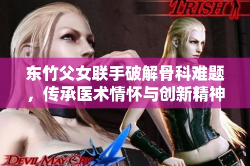 東竹父女聯(lián)手破解骨科難題，傳承醫(yī)術(shù)情懷與創(chuàng)新精神