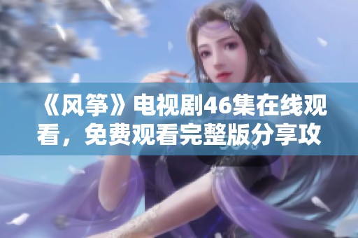 《風(fēng)箏》電視劇46集在線觀看，免費(fèi)觀看完整版分享攻略