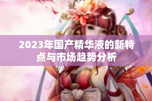 2023年國(guó)產(chǎn)精華液的新特點(diǎn)與市場(chǎng)趨勢(shì)分析