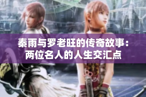 秦雨與羅老旺的傳奇故事：兩位名人的人生交匯點(diǎn)