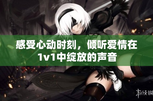感受心動(dòng)時(shí)刻<div id= 感受心動(dòng)時(shí)刻,傾聽(tīng)愛(ài)情在1v1中綻放的聲音