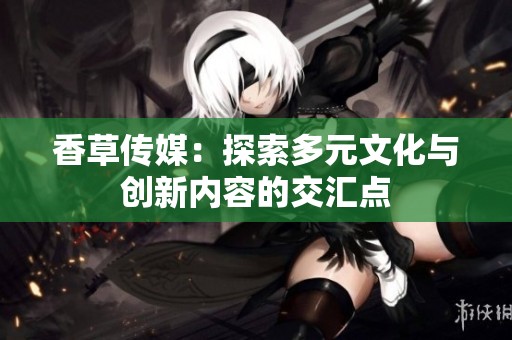 香草傳媒：探索多元文化與創(chuàng)新內(nèi)容的交匯點(diǎn)