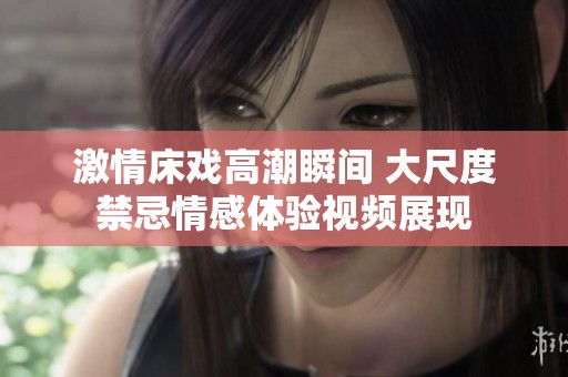 激情床戲高潮瞬間 大尺度禁忌情感體驗(yàn)視頻展現(xiàn)