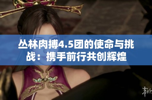 叢林肉搏4.5團(tuán)的使命與挑戰(zhàn)：攜手前行共創(chuàng)輝煌