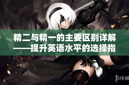 精二與精一的主要區(qū)別詳解——提升英語水平的選擇指南