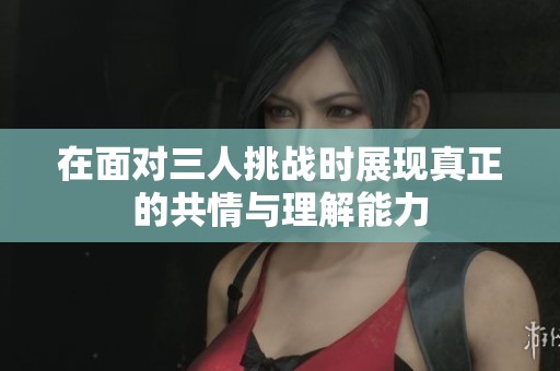 在面對三人挑戰(zhàn)時(shí)展現(xiàn)真正的共情與理解能力