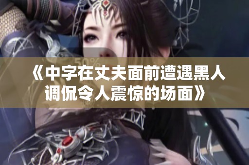 《中字在丈夫面前遭遇黑人調(diào)侃令人震驚的場面》