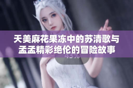 天美麻花果凍中的蘇清歌與孟孟精彩絕倫的冒險(xiǎn)故事
