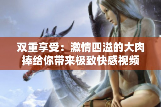雙重享受：激情四溢的大肉捧給你帶來極致快感視頻