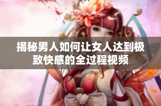 揭秘男人如何讓女人達(dá)到極致快感的全過(guò)程視頻
