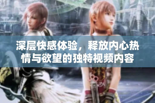 深層快感體驗，釋放內(nèi)心熱情與欲望的獨特視頻內(nèi)容