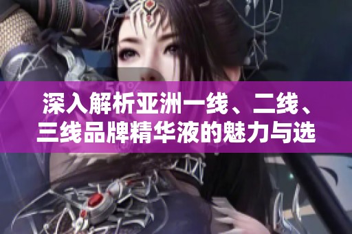 深入解析亞洲一線、二線、三線品牌精華液的魅力與選擇推薦