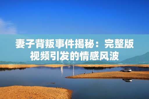 妻子背叛事件揭秘：完整版視頻引發(fā)的情感風波