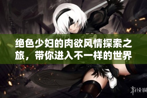 絕色少婦的肉欲風(fēng)情探索之旅，帶你進(jìn)入不一樣的世界