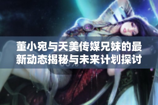 董小宛與天美傳媒兄妹的最新動態(tài)揭秘與未來計劃探討