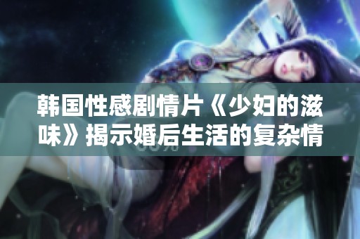 韓國性感劇情片《少婦的滋味》揭示婚后生活的復(fù)雜情感和欲望