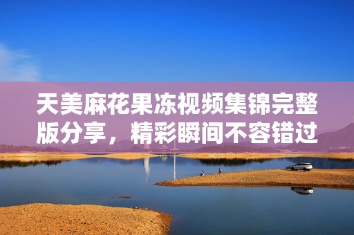 天美麻花果凍視頻集錦完整版分享，精彩瞬間不容錯過