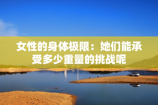 女性的身體極限：她們能承受多少重量的挑戰(zhàn)呢