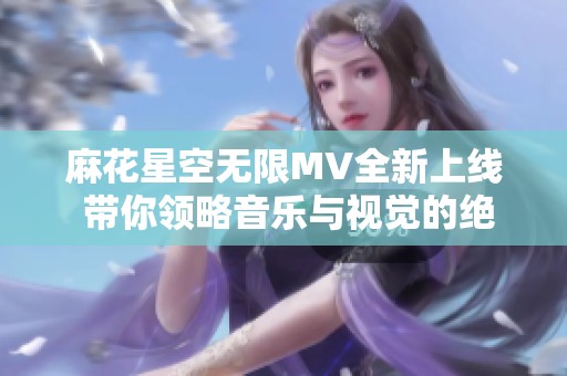 麻花星空無(wú)限MV全新上線 帶你領(lǐng)略音樂(lè)與視覺(jué)的絕妙交融
