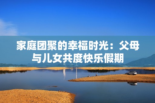 家庭團(tuán)聚的幸福時(shí)光：父母與兒女共度快樂假期
