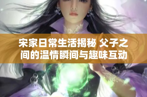 宋家日常生活揭秘 父子之間的溫情瞬間與趣味互動(dòng)