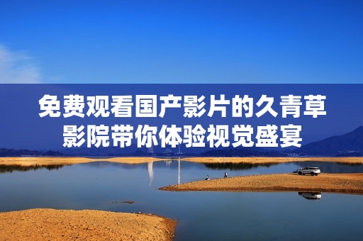 免費(fèi)觀看國(guó)產(chǎn)影片的久青草影院帶你體驗(yàn)視覺(jué)盛宴