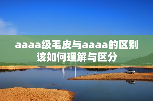 aaaa級(jí)毛皮與aaaa的區(qū)別該如何理解與區(qū)分