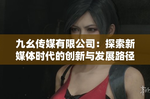 九幺傳媒有限公司：探索新媒體時代的創(chuàng)新與發(fā)展路徑