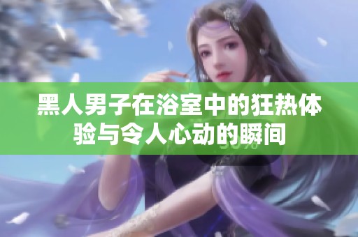 黑人男子在浴室中的狂熱體驗與令人心動的瞬間